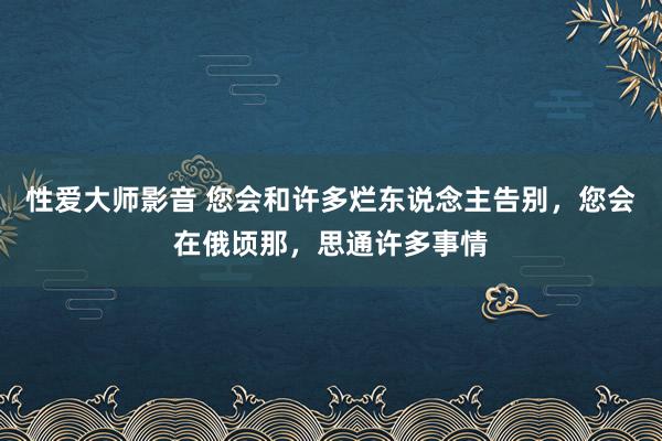 性爱大师影音 您会和许多烂东说念主告别，您会在俄顷那，思通许多事情