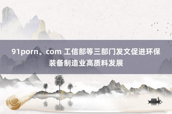 91porn。com 工信部等三部门发文促进环保装备制造业高质料发展