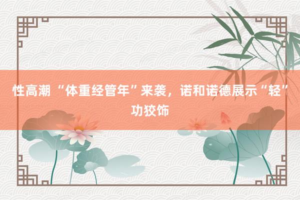 性高潮 “体重经管年”来袭，诺和诺德展示“轻”功狡饰