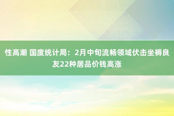 性高潮 国度统计局：2月中旬流畅领域伏击坐褥良友22种居品价钱高涨