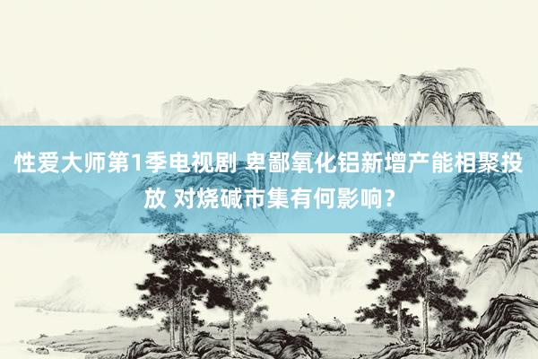 性爱大师第1季电视剧 卑鄙氧化铝新增产能相聚投放 对烧碱市集有何影响？