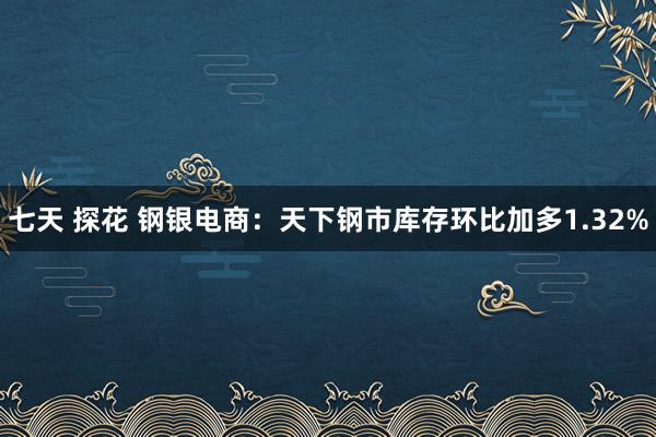 七天 探花 钢银电商：天下钢市库存环比加多1.32%