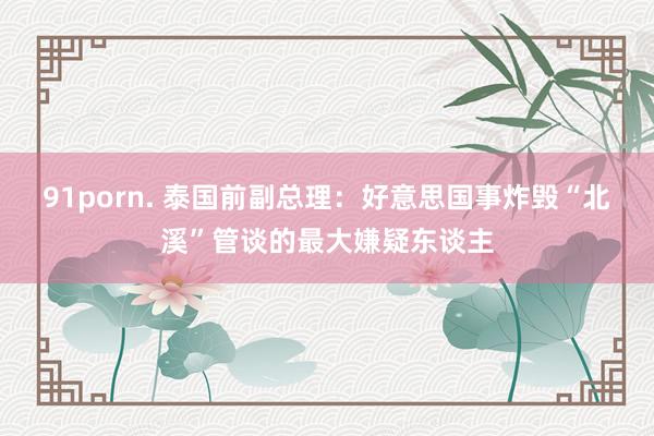 91porn. 泰国前副总理：好意思国事炸毁“北溪”管谈的最大嫌疑东谈主