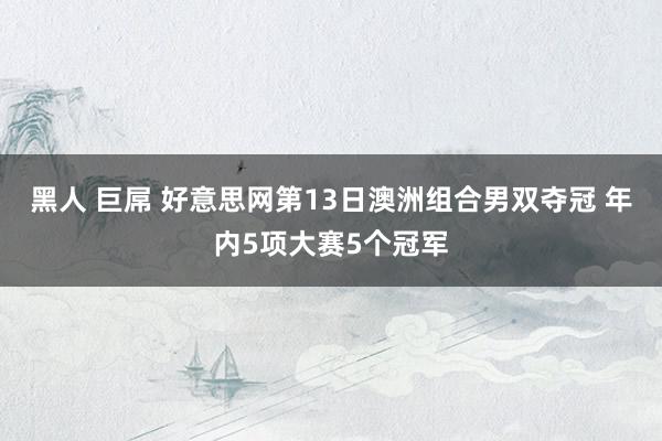 黑人 巨屌 好意思网第13日澳洲组合男双夺冠 年内5项大赛5个冠军