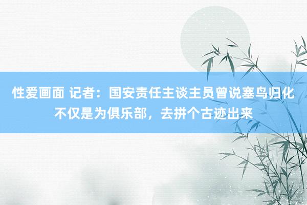 性爱画面 记者：国安责任主谈主员曾说塞鸟归化不仅是为俱乐部，去拼个古迹出来