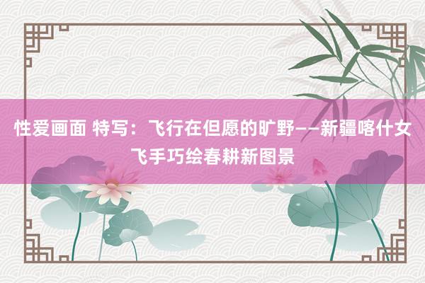 性爱画面 特写：飞行在但愿的旷野——新疆喀什女飞手巧绘春耕新图景