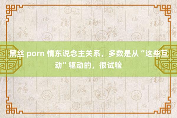 黑丝 porn 情东说念主关系，多数是从“这些互动”驱动的，很试验