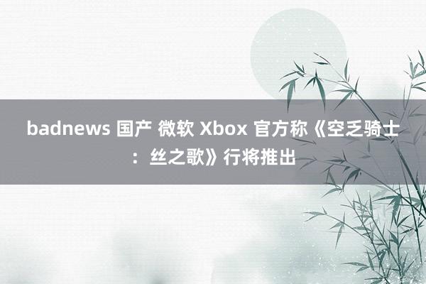 badnews 国产 微软 Xbox 官方称《空乏骑士：丝之歌》行将推出
