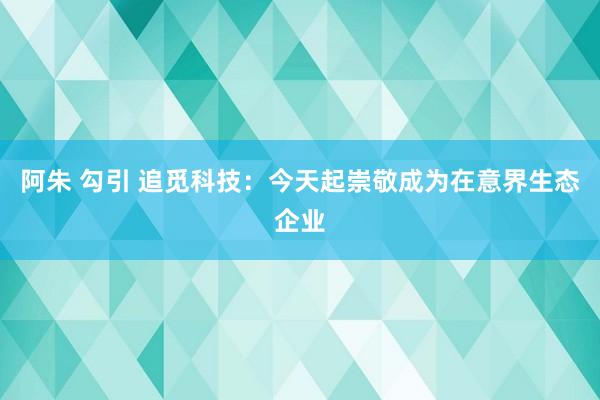 阿朱 勾引 追觅科技：今天起崇敬成为在意界生态企业