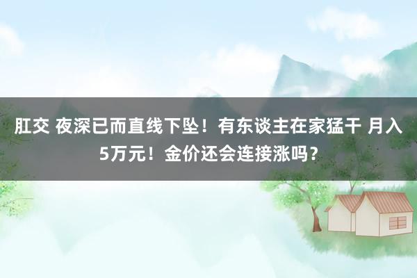 肛交 夜深已而直线下坠！有东谈主在家猛干 月入5万元！金价还会连接涨吗？