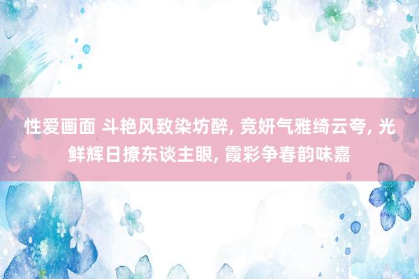 性爱画面 斗艳风致染坊醉， 竞妍气雅绮云夸， 光鲜辉日撩东谈主眼， 霞彩争春韵味嘉
