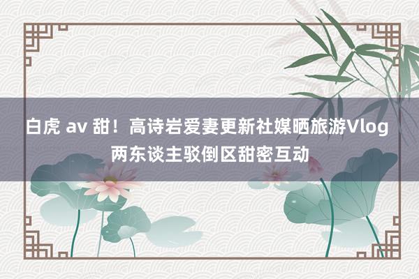 白虎 av 甜！高诗岩爱妻更新社媒晒旅游Vlog 两东谈主驳倒区甜密互动