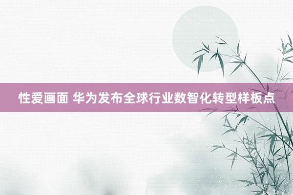 性爱画面 华为发布全球行业数智化转型样板点