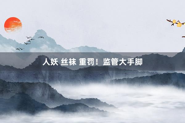 人妖 丝袜 重罚！监管大手脚