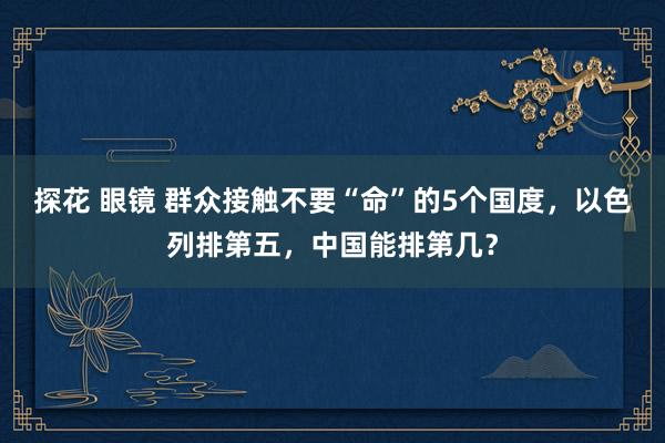 探花 眼镜 群众接触不要“命”的5个国度，以色列排第五，中国能排第几？