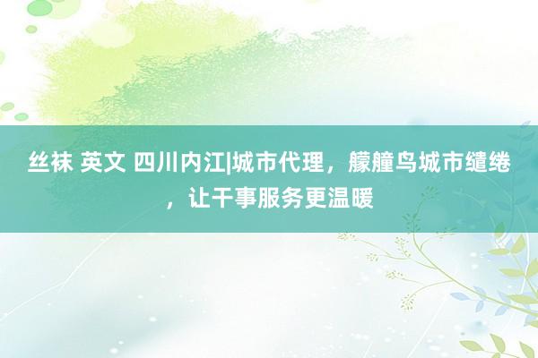 丝袜 英文 四川内江|城市代理，艨艟鸟城市缱绻，让干事服务更温暖