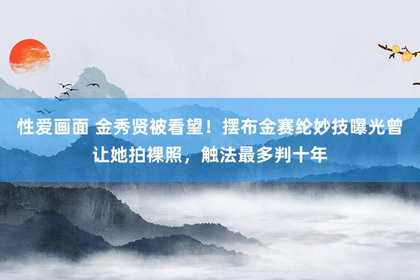 性爱画面 金秀贤被看望！摆布金赛纶妙技曝光曾让她拍裸照，触法最多判十年
