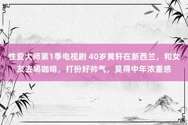 性爱大师第1季电视剧 40岁黄轩在新西兰，和女友去喝咖啡，打扮好帅气，莫得中年浓重感