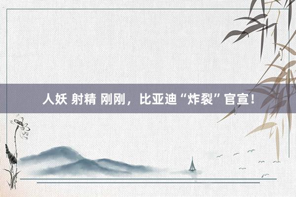 人妖 射精 刚刚，比亚迪“炸裂”官宣！