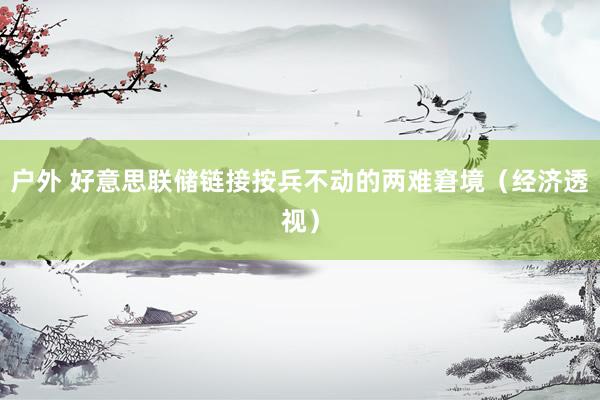 户外 好意思联储链接按兵不动的两难窘境（经济透视）