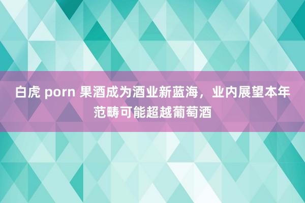 白虎 porn 果酒成为酒业新蓝海，业内展望本年范畴可能超越葡萄酒
