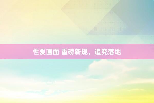 性爱画面 重磅新规，追究落地