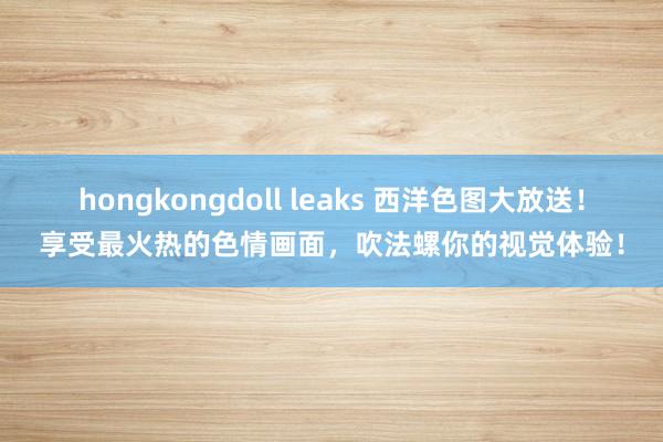 hongkongdoll leaks 西洋色图大放送！享受最火热的色情画面，吹法螺你的视觉体验！