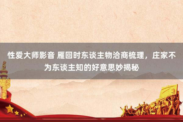 性爱大师影音 雁回时东谈主物洽商梳理，庄家不为东谈主知的好意思妙揭秘