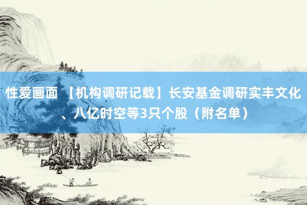 性爱画面 【机构调研记载】长安基金调研实丰文化、八亿时空等3只个股（附名单）