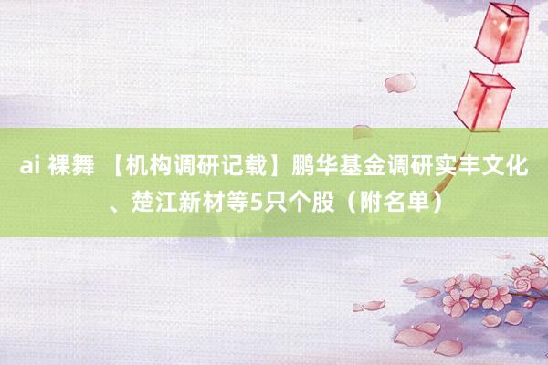 ai 裸舞 【机构调研记载】鹏华基金调研实丰文化、楚江新材等5只个股（附名单）