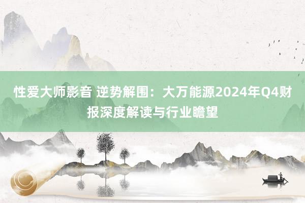 性爱大师影音 逆势解围：大万能源2024年Q4财报深度解读与行业瞻望