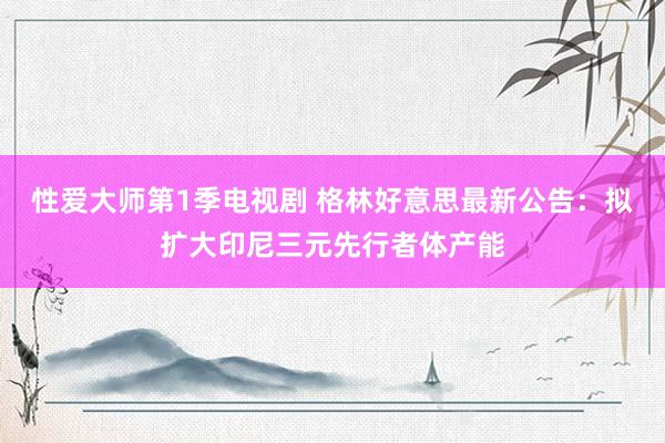 性爱大师第1季电视剧 格林好意思最新公告：拟扩大印尼三元先行者体产能