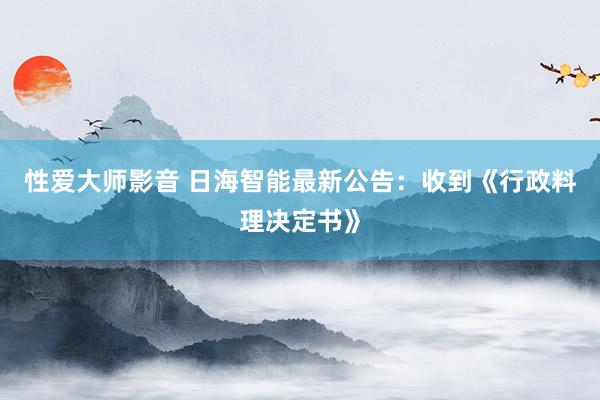 性爱大师影音 日海智能最新公告：收到《行政料理决定书》