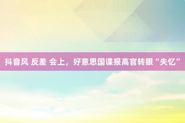 抖音风 反差 会上，好意思国谍报高官转眼“失忆”
