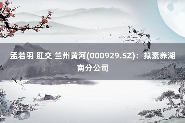 孟若羽 肛交 兰州黄河(000929.SZ)：拟素养湖南分公司