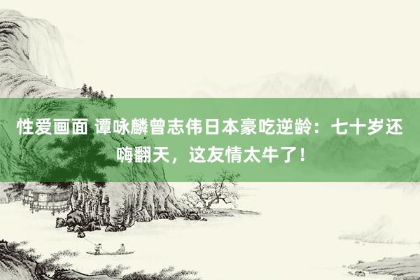 性爱画面 谭咏麟曾志伟日本豪吃逆龄：七十岁还嗨翻天，这友情太牛了！