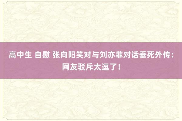 高中生 自慰 张向阳笑对与刘亦菲对话垂死外传：网友驳斥太逗了！