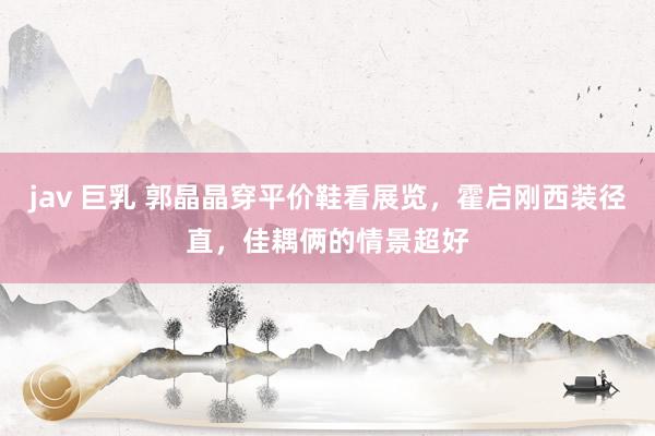 jav 巨乳 郭晶晶穿平价鞋看展览，霍启刚西装径直，佳耦俩的情景超好