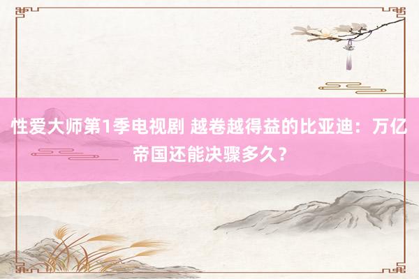 性爱大师第1季电视剧 越卷越得益的比亚迪：万亿帝国还能决骤多久？
