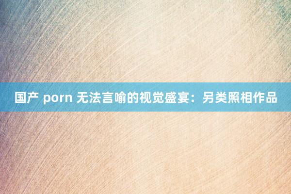 国产 porn 无法言喻的视觉盛宴：另类照相作品