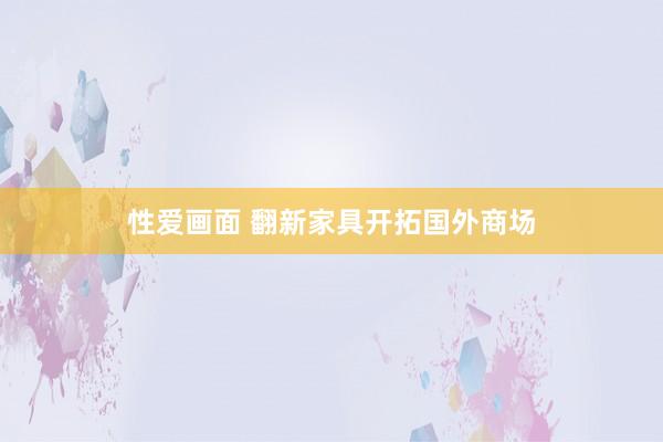 性爱画面 翻新家具开拓国外商场