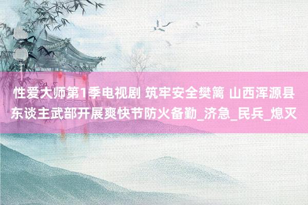 性爱大师第1季电视剧 筑牢安全樊篱 山西浑源县东谈主武部开展爽快节防火备勤_济急_民兵_熄灭