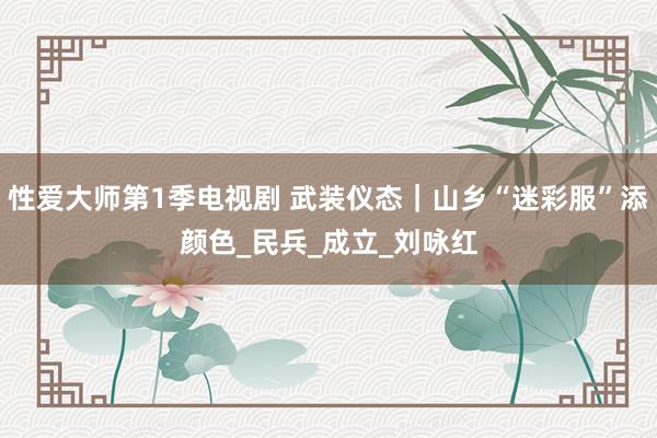 性爱大师第1季电视剧 武装仪态｜山乡“迷彩服”添颜色_民兵_成立_刘咏红