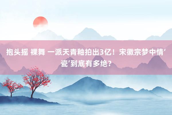 抱头摇 裸舞 一派天青釉拍出3亿！宋徽宗梦中情‘瓷’到底有多绝？