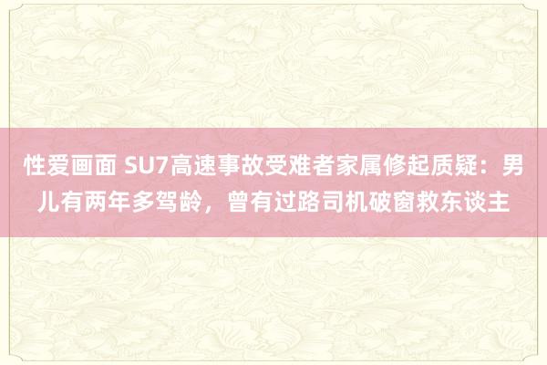 性爱画面 SU7高速事故受难者家属修起质疑：男儿有两年多驾龄，曾有过路司机破窗救东谈主