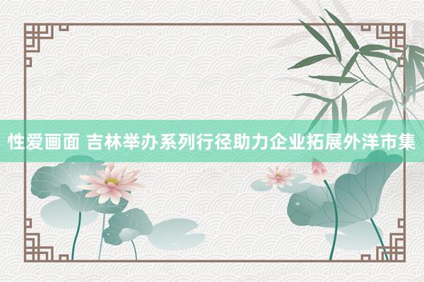 性爱画面 吉林举办系列行径助力企业拓展外洋市集