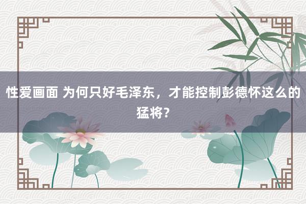 性爱画面 为何只好毛泽东，才能控制彭德怀这么的猛将？