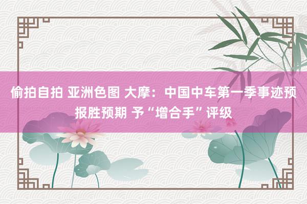 偷拍自拍 亚洲色图 大摩：中国中车第一季事迹预报胜预期 予“增合手”评级