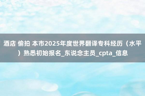 酒店 偷拍 本市2025年度世界翻译专科经历（水平）熟悉初始报名_东说念主员_cpta_信息