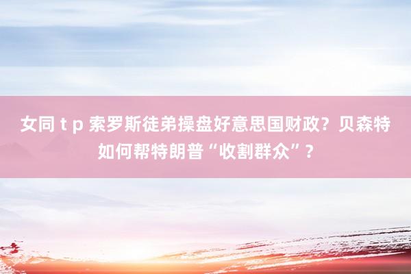 女同 t p 索罗斯徒弟操盘好意思国财政？贝森特如何帮特朗普“收割群众”？